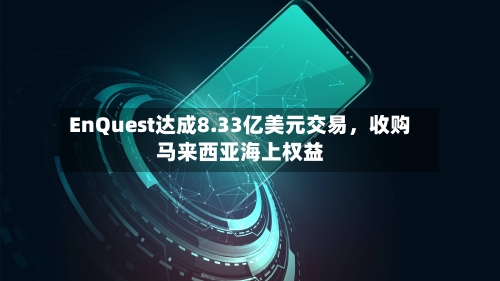 EnQuest达成8.33亿美元交易，收购马来西亚海上权益-第2张图片