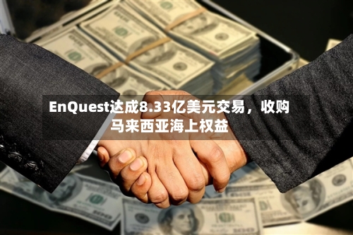 EnQuest达成8.33亿美元交易，收购马来西亚海上权益-第3张图片
