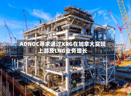 ADNOC寻求通过XRG在加拿大实现上游及LNG业务增长