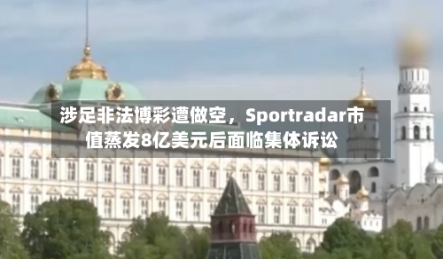 涉足非法博彩遭做空,Sportradar市值蒸发8亿美元后面临集体诉讼