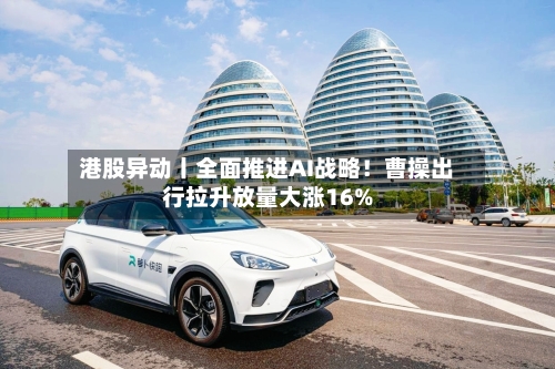 港股异动丨全面推进AI战略!曹操出行拉升放量大涨16%-第2张图片