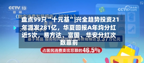 盘点99只“十元基”|兴全趋势投资21年派发281亿,华夏回报A年均分红近5次,易方达、富国、华安分红次数靠前