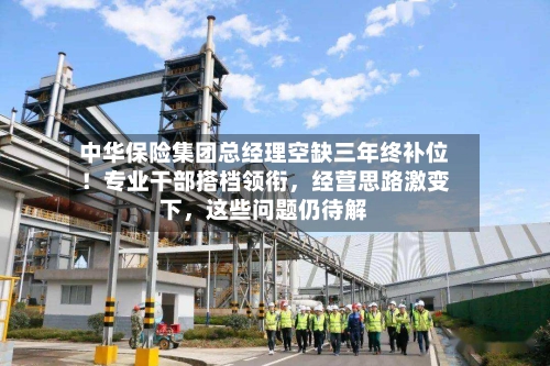 中华保险集团总经理空缺三年终补位！专业干部搭档领衔	，经营思路激变下，这些问题仍待解-第2张图片